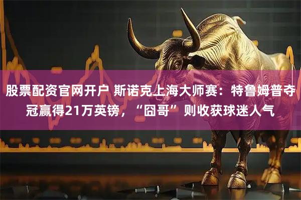 股票配资官网开户 斯诺克上海大师赛：特鲁姆普夺冠赢得21万英镑，“囧哥” 则收获球迷人气