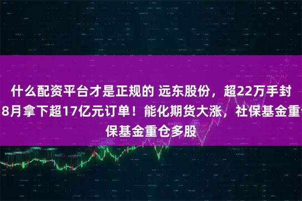 什么配资平台才是正规的 远东股份，超22万手封涨停，8月拿下超17亿元订单！能化期货大涨，社保基金重仓多股