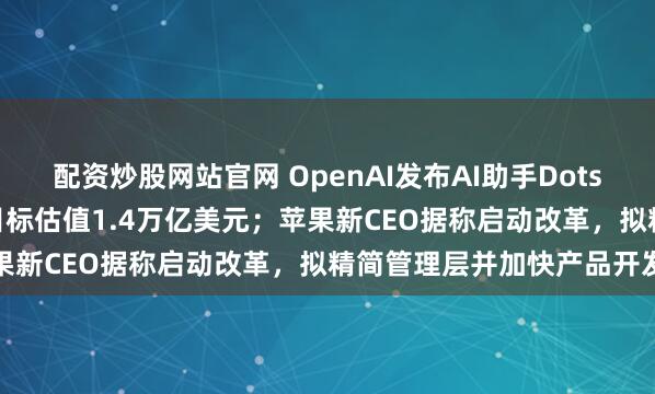 配资炒股网站官网 OpenAI发布AI助手Dots并寻求融资300亿美元，目标估值1.4万亿美元；苹果新CEO据称启动改革，拟精简管理层并加快产品开发