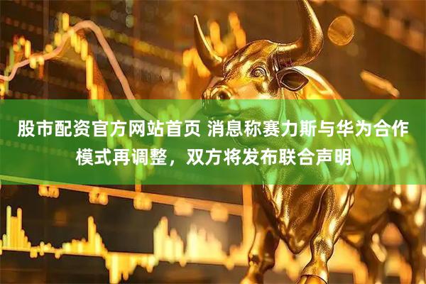 股市配资官方网站首页 消息称赛力斯与华为合作模式再调整，双方将发布联合声明