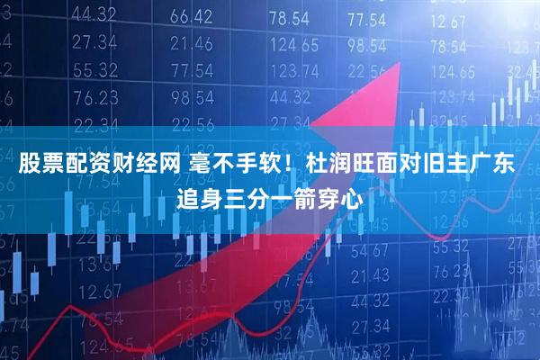股票配资财经网 毫不手软！杜润旺面对旧主广东 追身三分一箭穿心