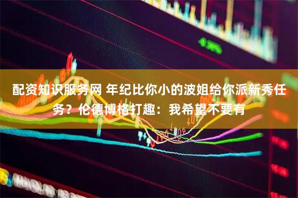 配资知识服务网 年纪比你小的波姐给你派新秀任务？伦德博格打趣：我希望不要有