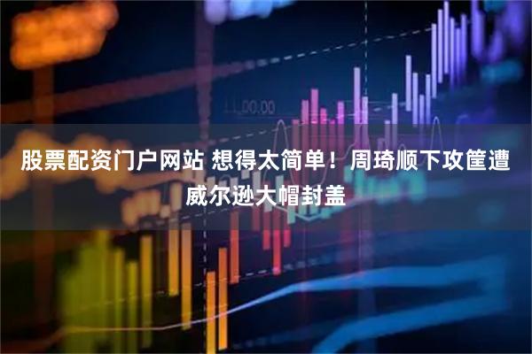 股票配资门户网站 想得太简单！周琦顺下攻筐遭威尔逊大帽封盖